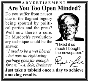 Advertisement: Are you too open minded? Do you suffer from nausea due to the flagrant bigotry being spouted by politicial parties and the press? Well now tehre's a cure. Dr R Murdoch's revolutionary technique could be the answer. "I used to be a wet liberal - now no right-wing garbage goes far enough for me!" - R Sole, Braintree. Just take a tabloid once a day to achieve amazing results.